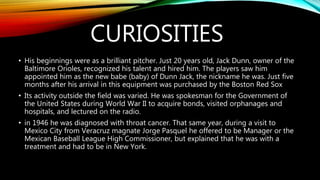 CURIOSITIES
• His beginnings were as a brilliant pitcher. Just 20 years old, Jack Dunn, owner of the
Baltimore Orioles, recognized his talent and hired him. The players saw him
appointed him as the new babe (baby) of Dunn Jack, the nickname he was. Just five
months after his arrival in this equipment was purchased by the Boston Red Sox
• Its activity outside the field was varied. He was spokesman for the Government of
the United States during World War II to acquire bonds, visited orphanages and
hospitals, and lectured on the radio.
• in 1946 he was diagnosed with throat cancer. That same year, during a visit to
Mexico City from Veracruz magnate Jorge Pasquel he offered to be Manager or the
Mexican Baseball League High Commissioner, but explained that he was with a
treatment and had to be in New York.
 