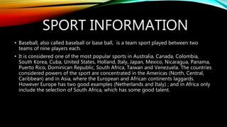 SPORT INFORMATION
• Baseball, also called baseball or base ball, is a team sport played between two
teams of nine players each.
• It is considered one of the most popular sports in Australia, Canada, Colombia,
South Korea, Cuba, United States, Holland, Italy, Japan, Mexico, Nicaragua, Panama,
Puerto Rico, Dominican Republic, South Africa, Taiwan and Venezuela. The countries
considered powers of the sport are concentrated in the Americas (North, Central,
Caribbean) and in Asia, where the European and African continents laggards.
However Europe has two good examples (Netherlands and Italy) ; and in Africa only
include the selection of South Africa, which has some good talent.
 