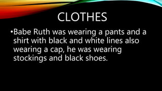 CLOTHES
•Babe Ruth was wearing a pants and a
shirt with black and white lines also
wearing a cap, he was wearing
stockings and black shoes.
 