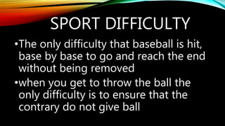 SPORT DIFFICULTY
•The only difficulty that baseball is hit,
base by base to go and reach the end
without being removed
•when you get to throw the ball the
only difficulty is to ensure that the
contrary do not give ball
 