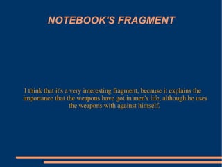 NOTEBOOK'S FRAGMENT
I think that it's a very interesting fragment, because it explains the
importance that the weapons have got in men's life, although he uses
the weapons with against himself.
 