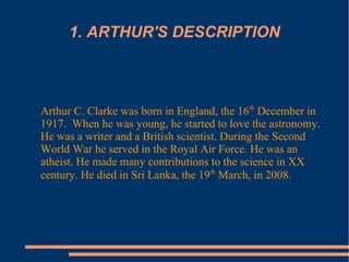 1. ARTHUR'S DESCRIPTION
Arthur C. Clarke was born in England, the 16th
December in
1917. When he was young, he started to love the astronomy.
He was a writer and a British scientist. During the Second
World War he served in the Royal Air Force. He was an
atheist. He made many contributions to the science in XX
century. He died in Sri Lanka, the 19th
March, in 2008.
 