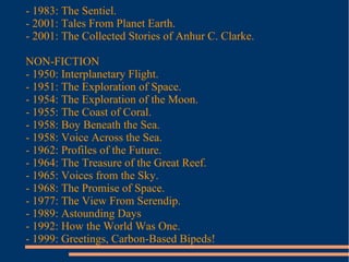 - 1983: The Sentiel.
- 2001: Tales From Planet Earth.
- 2001: The Collected Stories of Anhur C. Clarke.
NON-FICTION
- 1950: Interplanetary Flight.
- 1951: The Exploration of Space.
- 1954: The Exploration of the Moon.
- 1955: The Coast of Coral.
- 1958: Boy Beneath the Sea.
- 1958: Voice Across the Sea.
- 1962: Profiles of the Future.
- 1964: The Treasure of the Great Reef.
- 1965: Voices from the Sky.
- 1968: The Promise of Space.
- 1977: The View From Serendip.
- 1989: Astounding Days
- 1992: How the World Was One.
- 1999: Greetings, Carbon-Based Bipeds!
 