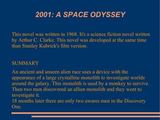 2001: A SPACE ODYSSEY
This novel was written in 1968. It's a science fiction novel written
by Arthur C. Clarke. This novel was developed at the same time
than Stanley Kubrick's film version.
SUMMARY
An ancient and unseen alien race uses a device with the
appearance of a large crystalline monolith to investigate worlds
around the galaxy. This monolith is used by a monkey to survive.
Then two men discovered an allien monolith and they went to
investigate it.
18 months later there are only two awares men in the Discovery
One.
 