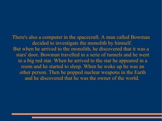 There's also a computer in the spacecraft. A man called Bowman
decided to investigate the monolith by himself.
But when he arrived to the monolith, he discovered that it was a
stars' door. Bowman travelled in a serie of tunnels and he went
to a big red star. When he arrived to the star he appeared in a
room and he started to sleep. When he woke up he was an
other person. Then he popped nuclear weapons in the Earth
and he discovered that he was the owner of the world.
 