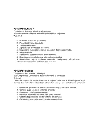 ACTIVIDAD NÚMERO 7
Competencia: Informar e implicar a los padres
Sub-competencia: Fomentar reuniones y debates con los padres.
Actividad:

   1. Invitación reunión de apoderados
   2. Presentación tema de debate
   3. ¿Alumnos y alcohol?
   4. Agrupar a los apoderados en sección
   5. Se preparan moderadores para la exposición de diversas miradas
   6. Se abre debate
   7. Se relaciona con el diario vivir de los alumnos
   8. Se establecen conclusiones y potenciales remediales
   9. Se debate en conjunto un plan de prevención con el profesor jefe del curso
   10. Se establece realizar esta actividad cada mes.




ACTIVIDAD NÚMERO 8
Competencia: Usa Nuevas Tecnologías
Sub-Competencia: Comunicar a distancia mediante la telemática
Actividad:
Desarrollar un grupo de trabajo en red con el objetivo de facilitar el aprendizaje en Grupo
Ejemplo desarrollar: “Grupo Facebook sobre culturas del pasado en la Historia Universal”

   1.   Desarrollar grupo de Facebook orientado a trabajo y discusión en línea
   2.   Generar grupo acorde al contenido a reforzar
   3.   Establecer niveles de participación
   4.   Definir un moderador por tema y en forma semanal
   5.   Cada Participante debe aportar un tema a la semana
   6.   Cada participante debe ser moderador una vez al mes.
 
