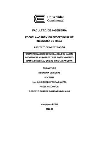 FACULTAD DE INGENIERÍA
ESCUELA ACADÉMICO PROFESIONAL DE
INGENIERÍA DE MINAS
PROYECTO DE INVESTIGACIÓN
CARACTERIZACIÓN GEOMECÁNICA DEL MACIZO
ROCOSO PARA PROPUESTA DE SOSTENIMIENTO,
RAMPA PRINCIPAL UNIDAD MINERA SAN JUAN
ASIGNATURA
MECANICA DE ROCAS
DOCENTE
Ing. JULIO FREDY PORRAS MAYTA
PRESENTADO POR:
ROBERTO GABRIEL QUIÑONES DAVALOS
Arequipa – PERÚ
2022-06
 