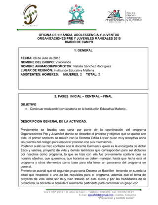 OFICINA DE INFANCIA, ADOLESCENCIA Y JUVENTUD
ORGANIZACIONES PRE Y JUVENILES MANIZALES 2015
DIARIO DE CAMPO
Cra 9 D Nº 45 f 41 B. altos de Caprí – Teléfono: 8924270 - Cel. 300 612 38 21
E-mail: ejecafe04@gmail.com –Caldas- Colombia
“Proyección y sentido social”
1. GENERAL
FECHA: 06 de Julio de 2015
NOMBRE DEL GRUPO: Visionando
NOMBRE ANIMADOR/PROMOTOR: Natalia Sánchez Rodríguez
LUGAR DE REUNIÓN: Institución Educativa Malteria
ASISTENTES: HOMBRES: MUJERES: 2 TOTAL: 2
2. FASES: INICIAL – CENTRAL – FINAL
OBJETIVO
• Continuar realizando convocatoria en la Institución Educativa Malteria .
DESCRIPCION GENERAL DE LA ACTIVIDAD:
Previamente se llevaba una carta por parte de la coordinación del programa
Organizaciones Pre y Juveniles donde se describe el proceso y objetivo que se quiere con
este, el primer contacto se realizo con la Rectora Odilia Lopez quien muy receptiva abrió
las puertas del colegio para empezar proceso con sus muchachos.
Posterior a ello se hizo contacto con la docente Carmenza quien es la encargada de dictar
Ética y valores, proyecto de vida y demás temáticas que corresponden para ser dictadas
por nosotros como programa, lo que se hizo con ella fue previamente contarle cual es
nuestro objetivo, que queremos, que horarios se deben manejar, hasta que fecha esta el
programa y otros elementos como base para ella tener un panorama del programa en
general.
Primero se acordó que el segundo grupo seria Decimo de Bachiller teniendo en cuenta la
edad que responde a uno de los requisitos para el programa, además que el tema de
proyecto de vida debe ser muy bien tratado en este curso y por las habilidades de la
promotora, la docente lo considera realmente pertinente para conformar un grupo con
 