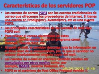Características de los servidores POPLas cuentas de correo POP3 son las cuentas tradicionales de correo que ofrecemos los proveedores de Internet. Si tienes una cuenta en Prodigy(mr), Avantel(mr), etc es una cuenta POP3. Las principales características de las cuentas de mail tipo POP3 son: Para revisar el correo electrónico en estas cuentas, normalmente se usa un programa como Outlook, Thunderbird, etc. Al pedir el mail, el servidor descarga toda la información en el disco duro de la computadora, por lo que el servidor no retiene absolutamente ninguna copia del mail. Las cuentas de e-mail en uServers también pueden ser consultadas por otros medios como, por ejemplo, IMAP4, nuestro Webmail, etc. POP3 es el acrónimo de Post Office Protocol versión 3. 