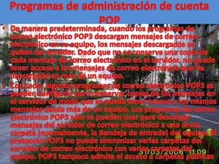 Programas de administración de cuenta POPDe manera predeterminada, cuando los programas de correo electrónico POP3 descargan mensajes de correo electrónico en su equipo, los mensajes descargados se quitan del servidor. Dado que no se conserva una copia de cada mensaje de correo electrónico en el servidor, no puede tener acceso a los mensajes de correo electrónico que ha descargado en más de un equipo. Con todo, algunos programas de correo electrónico POP3 se pueden configurar para conservar copias de los mensajes en el servidor de modo que se pueda tener acceso a los mismos mensajes desde más de un equipo. Los programas de correo electrónico POP3 sólo se pueden usar para descargar mensajes del servidor de correo electrónico a una única carpeta (normalmente, la Bandeja de entrada) del equipo. El protocolo POP3 no puede sincronizar varias carpetas del servidor de correo electrónico con varias carpetas del equipo. POP3 tampoco admite el acceso a carpetas públicas