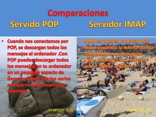 ComparacionesServido POPServidor IMAPCuando nos conectamos por POP, se descargan todos los mensajes al ordenador .Con POP puedes descargar todos los mensajes en tu ordenador en un pequeño espacio de tiempo y luego puedes verlos aunque no esté conectado a InterneteIMAP se pueden conectar más de un usuario a la misma cuenta .Con IMAP no se descargan todos mensajes sino sólo los que el cliente solicite.