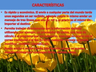 CARACTERÍSTICASEs rápido y económico. El envío a cualquier parte del mundo tarda unos segundos en ser recibido, además cuesta lo mismo enviar un mensaje de tres líneas que uno de mil y, el precio es el mismo sin importar el destino. Permite trabajar directamente con la información recibida utilizando, por ejemplo, un procesador de textos, una hoja de cálculo o el programa que sea necesario, cosa que no ocurre con el correo tradicional o el fax. Es decir, cualquier mensaje se puede modificar, reutilizar, imprimir, etc. Puede enviar o recibir mucha información, ya que se pueden mandar archivos que contengan libros, revistas, datos. 