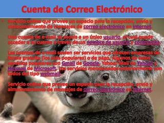 Cuenta de Correo ElectrónicoServicio online que provee un espacio para la recepción, envío y almacenamiento de mensajes de correo electrónico en internet.Una cuenta de e-mail se asocia a un único usuario, el cual puede acceder a su cuenta a través de un nombre de usuario y contraseña.Las cuentas de e-mail suelen ser servicios que ofrecen empresas de forma gratuita (los más populares) o de pago. Algunos de estos servicios populares son Gmail de Google, Yahoo! Mail de Yahoo! y Hotmail de Microsoft. Los servicios mencionados anteriormente son todos del tipo webmail.Servicio online que provee un espacio para la recepción, envío y almacenamiento de mensajes de correo electrónico en internet.