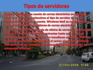 Tipos de servidoresCuando configure una cuenta de correo electrónico en Windows Mail, se le pedirá que seleccione el tipo de servidor de correo electrónico que utiliza la cuenta. Windows Mail es compatible con los siguientes tipos de servidores de correo electrónico.Los servidores POP3 (Protocolo de oficina de correos 3) retienen los mensajes de correo electrónico entrantes hasta que el usuario compruebe su correo y entonces los transfieren al equipo. POP3 es el tipo de cuenta más habitual para el correo electrónico personal. Normalmente, los mensajes se eliminan del servidor después de comprobar el correo. 