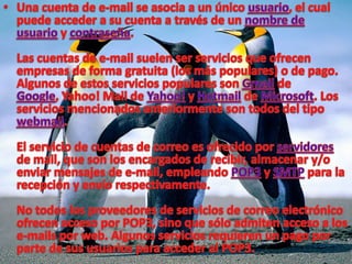 Una cuenta de e-mail se asocia a un único usuario, el cual puede acceder a su cuenta a través de un nombre de usuario y contraseña.Las cuentas de e-mail suelen ser servicios que ofrecen empresas de forma gratuita (los más populares) o de pago. Algunos de estos servicios populares son Gmail de Google, Yahoo! Mail de Yahoo! y Hotmail de Microsoft. Los servicios mencionados anteriormente son todos del tipo webmail.El servicio de cuentas de correo es ofrecido por servidores de mail, que son los encargados de recibir, almacenar y/o enviar mensajes de e-mail, empleando POP3 y SMTP para la recepción y envío respectivamente.No todos los proveedores de servicios de correo electrónico ofrecen acceso por POP3, sino que sólo admiten acceso a los e-mails por web. Algunos servicios requieren un pago por parte de sus usuarios para acceder al POP3.
