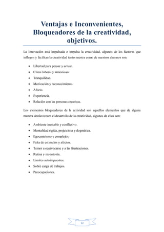 Ventajas e Inconvenientes,
Bloqueadores de la creatividad,
objetivos.
La Innovación está impulsada e impulsa la creatividad, algunos de los factores que
influyen y facilitan la creatividad tanto nuestra como de nuestros alumnos son:


Libertad para pensar y actuar.



Clima laboral y armonioso.



Tranquilidad.



Motivación y reconocimiento.



Afecto.



Experiencia.



Relación con las personas creativas.

Los elementos bloqueadores de la actividad son aquellos elementos que de alguna
manera desfavorecen el desarrollo de la creatividad, algunos de ellos son:


Ambiente inestable y conflictivo.



Mentalidad rígida, prejuiciosa y dogmática.



Egocentrismo y complejos.



Falta de estímulos y afectos.



Temor a equivocarse y a las frustraciones.



Rutina y monotonía.



Limites autoimpuestos.



Sobre carga de trabajos.



Preocupaciones.

12

 