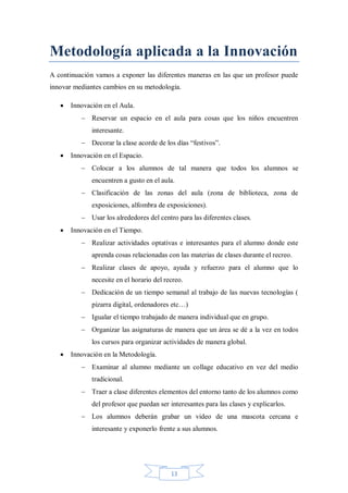 Metodología aplicada a la Innovación
A continuación vamos a exponer las diferentes maneras en las que un profesor puede
innovar mediantes cambios en su metodología.


Innovación en el Aula.
 Reservar un espacio en el aula para cosas que los niños encuentren
interesante.
 Decorar la clase acorde de los días “festivos”.



Innovación en el Espacio.
 Colocar a los alumnos de tal manera que todos los alumnos se
encuentren a gusto en el aula.
 Clasificación de las zonas del aula (zona de biblioteca, zona de
exposiciones, alfombra de exposiciones).
 Usar los alrededores del centro para las diferentes clases.



Innovación en el Tiempo.
 Realizar actividades optativas e interesantes para el alumno donde este
aprenda cosas relacionadas con las materias de clases durante el recreo.
 Realizar clases de apoyo, ayuda y refuerzo para el alumno que lo
necesite en el horario del recreo.
 Dedicación de un tiempo semanal al trabajo de las nuevas tecnologías (
pizarra digital, ordenadores etc…)
 Igualar el tiempo trabajado de manera individual que en grupo.
 Organizar las asignaturas de manera que un área se dé a la vez en todos
los cursos para organizar actividades de manera global.



Innovación en la Metodología.
 Examinar al alumno mediante un collage educativo en vez del medio
tradicional.
 Traer a clase diferentes elementos del entorno tanto de los alumnos como
del profesor que puedan ser interesantes para las clases y explicarlos.
 Los alumnos deberán grabar un video de una mascota cercana e
interesante y exponerlo frente a sus alumnos.

13

 