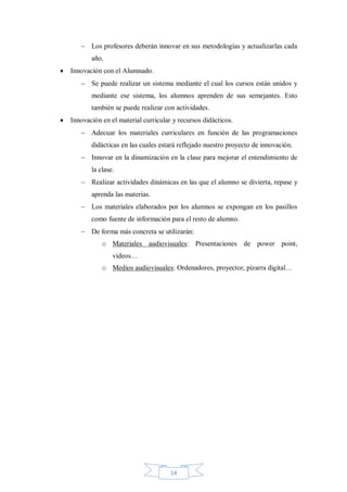  Los profesores deberán innovar en sus metodologías y actualizarlas cada
año.


Innovación con el Alumnado.
 Se puede realizar un sistema mediante el cual los cursos están unidos y
mediante ese sistema, los alumnos aprenden de sus semejantes. Esto
también se puede realizar con actividades.



Innovación en el material curricular y recursos didácticos.
 Adecuar los materiales curriculares en función de las programaciones
didácticas en las cuales estará reflejado nuestro proyecto de innovación.
 Innovar en la dinamización en la clase para mejorar el entendimiento de
la clase.
 Realizar actividades dinámicas en las que el alumno se divierta, repase y
aprenda las materias.
 Los materiales elaborados por los alumnos se expongan en los pasillos
como fuente de información para el resto de alumno.
 De forma más concreta se utilizarán:
o Materiales audiovisuales: Presentaciones de power point,
videos…
o Medios audiovisuales: Ordenadores, proyector, pizarra digital…

14

 