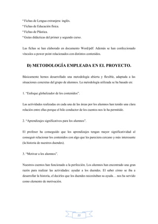 ª Fichas de Lengua extranjera: inglés.
ª Fichas de Educación física.
ª Fichas de Plástica.
ª Guías didácticas del primer y segundo curso.

Las fichas se han elaborado en documento Word/pdf. Además se han confeccionado
vínculos a power point relacionados con distintos contenidos.

D) METODOLOGÍA EMPLEADA EN EL PROYECTO.
Básicamente hemos desarrollado una metodología abierta y flexible, adaptada a las
situaciones concretas del grupo de alumnos. La metodología utilizada se ha basado en:
1. “Enfoque globalizador de los contenidos”.

Las actividades realizadas en cada una de las áreas por los alumnos han tenido una clara
relación entre ellas porque el hilo conductor de los cuentos nos lo ha permitido.
2. “Aprendizajes significativos para los alumnos”.

El profesor ha conseguido que los aprendizajes tengan mayor significatividad al
conseguir relacionar los contenidos con algo que les pareciera cercano y más interesante
(la historia de nuestros duendes).
3. “Motivar a los alumnos”.

Nuestros cuentos han funcionado a la perfección. Los alumnos han encontrado una gran
razón para realizar las actividades: ayudar a los duendes. El saber cómo se iba a
desarrollar la historia, el decirles que los duendes necesitaban su ayuda… nos ha servido
como elemento de motivación.

22

 