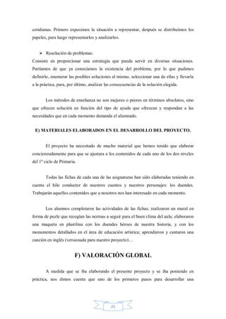 cotidianas. Primero expusimos la situación a representar, después se distribuimos los
papeles, para luego representarlos y analizarlos.
 Resolución de problemas:
Consiste en proporcionar una estrategia que pueda servir en diversas situaciones.
Partíamos de que ya conocíamos la existencia del problema, por lo que pudimos
definirlo, enumerar las posibles soluciones al mismo, seleccionar una de ellas y llevarla
a la práctica, para, por último, analizar las consecuencias de la solución elegida.

Los métodos de enseñanza no son mejores o peores en términos absolutos, sino
que ofrecen solución en función del tipo de ayuda que ofrezcan y respondan a las
necesidades que en cada momento demanda el alumnado.
E) MATERIALES ELABORADOS EN EL DESARROLLO DEL PROYECTO.

El proyecto ha necesitado de mucho material que hemos tenido que elaborar
concienzudamente para que se ajustara a los contenidos de cada uno de los dos niveles
del 1º ciclo de Primaria.

Todas las fichas de cada una de las asignaturas han sido elaboradas teniendo en
cuenta el hilo conductor de nuestros cuentos y nuestros personajes: los duendes.
Trabajarán aquellos contenidos que a nosotros nos han interesado en cada momento.

Los alumnos completaron las actividades de las fichas; realizaron un mural en
forma de puzle que recogían las normas a seguir para el buen clima del aula; elaboraron
una maqueta en plastilina con los duendes héroes de nuestra historia, y con los
monumentos detallados en el área de educación artística; aprendieron y cantaron una
canción en inglés (versionada para nuestro proyecto)…

F) VALORACIÓN GLOBAL
A medida que se iba elaborando el presente proyecto y se iba poniendo en
práctica, nos dimos cuenta que uno de los primeros pasos para desarrollar una

25

 