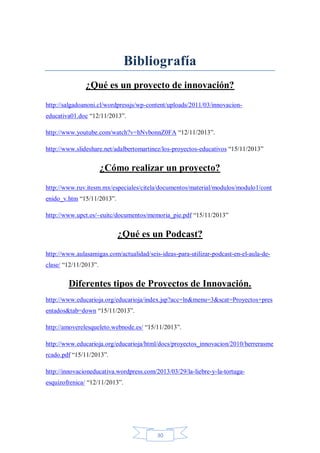 Bibliografía
¿Qué es un proyecto de innovación?
http://salgadoanoni.cl/wordpressjs/wp-content/uploads/2011/03/innovacioneducativa01.doc “12/11/2013”.
http://www.youtube.com/watch?v=hNvbonnZ0FA “12/11/2013”.
http://www.slideshare.net/adalbertomartinez/los-proyectos-educativos “15/11/2013”

¿Cómo realizar un proyecto?
http://www.ruv.itesm.mx/especiales/citela/documentos/material/modulos/modulo1/cont
enido_v.htm “15/11/2013”.
http://www.upct.es/~euitc/documentos/memoria_pie.pdf “15/11/2013”

¿Qué es un Podcast?
http://www.aulasamigas.com/actualidad/seis-ideas-para-utilizar-podcast-en-el-aula-declase/ “12/11/2013”.

Diferentes tipos de Proyectos de Innovación.
http://www.educarioja.org/educarioja/index.jsp?acc=ln&menu=3&scat=Proyectos+pres
entados&tab=down “15/11/2013”.
http://amoverelesqueleto.webnode.es/ “15/11/2013”.
http://www.educarioja.org/educarioja/html/docs/proyectos_innovacion/2010/herrerasme
rcado.pdf “15/11/2013”.
http://innovacioneducativa.wordpress.com/2013/03/29/la-liebre-y-la-tortugaesquizofrenica/ “12/11/2013”.

30

 