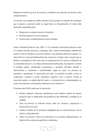 Requieren articular una serie de procesos y establecer una estructura de diversos roles
complementarios.
La escuela como unidad de cambio educativo ha de generar un conjunto de estrategias
que lo apoyen y gestionen desde su origen hasta su internalización. El centro debe
desarrollar capacidades para:


Diagnosticar su propia situación y desarrollo



Movilizar planes de acción conjuntos



Evaluar tanto su implementación como resultados.

Jaume Carbonell (Cañal de León, 2002: 11-12), entiende la innovación educativa como
un “conjunto de ideas, procesos y estrategias, más o menos sistematizados, mediante los
cuales se trata de introducir y provocar cambios en las prácticas educativas vigentes. La
innovación no es una actividad puntual sino un proceso, un largo viaje o trayecto que se
detiene a contemplar la vida en las aulas, la organización de los centros, la dinámica de
la comunidad educativa y la cultura profesional del profesorado. Su propósito es alterar
la realidad vigente, modificando concepciones y actitudes, alterando métodos e
intervenciones y mejorando o transformando, según los casos, los procesos de
enseñanza y aprendizaje. La innovación, por tanto, va asociada al cambio y tiene un
componente –explícito u oculto- ideológico, cognitivo, ético y afectivo. Porque la
innovación apela a la subjetividad del sujeto y al desarrollo de su individualidad, así
como a las relaciones teoría-práctica inherentes al acto educativo.”
El mismo autor (2001) señala que la innovación:


Permite establecer relaciones significativas entre distintos saberes de manera
progresiva para ir adquiriendo una perspectiva más elaborada y compleja de la
realidad.



Trata de provocar la reflexión teórica sobre las vivencias, experiencias e
interacciones en el aula.



Amplía el ámbito de la autonomía pedagógica-que no socioeconómica- de los
centros y del profesorado.



Apela a las razones y fines de la educación y a su continuo replanteamiento en
función de los contextos específicos y cambiantes.

6

 