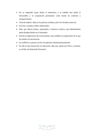 

No se emprende nunca desde el aislamiento y la soledad sino desde el
intercambio y la cooperación permanente como fuente de contraste y
enriquecimiento.



Trata de traducir ideas en la práctica cotidiana, pero sin olvidarse nunca de



la teoría, conceptos ambos indisociados.



Hace que afloren deseos, inquietudes e intereses ocultos-o que habitualmente
pasan desapercibidos-en el alumnado.



Facilita la adquisición del conocimiento, pero también la comprensión de lo que
da sentido al conocimiento.



Es conflictiva y genera un foco de agitación intelectual permanente.



En ella no hay instrucción sin educación, algo que, quizás por obvio y esencial,
se olvida con demasiada frecuencia.

7

 