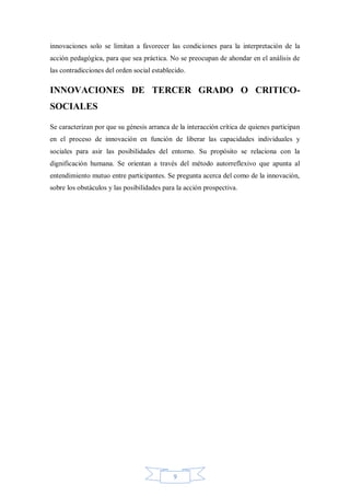 innovaciones solo se limitan a favorecer las condiciones para la interpretación de la
acción pedagógica, para que sea práctica. No se preocupan de ahondar en el análisis de
las contradicciones del orden social establecido.

INNOVACIONES DE TERCER GRADO O CRITICOSOCIALES
Se caracterizan por que su génesis arranca de la interacción crítica de quienes participan
en el proceso de innovación en función de liberar las capacidades individuales y
sociales para asir las posibilidades del entorno. Su propósito se relaciona con la
dignificación humana. Se orientan a través del método autorreflexivo que apunta al
entendimiento mutuo entre participantes. Se pregunta acerca del como de la innovación,
sobre los obstáculos y las posibilidades para la acción prospectiva.

9

 