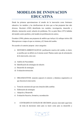 MODELOS DE INNOVACION
EDUCATIVA
Desde las primeras aproximaciones al estudio de la innovación como fenómeno
educativo, los modelos y las clasificaciones de éstos que se han propuesto han sido
diversos. Havelock (1969) identificaba tres modelos: investigación, desarrollo y
difusión; interacción social; solución de problemas. Por su parte Shon (1971) hablaba
del modelo centro-periferia y del modelo de proliferación de centros.
Escudero (1984), plantea una propuesta de análisis que incluye (A) enfoque teórico (B)
Microproceso o etapa a la que se orientan y (C) fuente del cambio.
De acuerdo a lo anterior propone cinco categorías:


SISTEMICO-AMBIENTALISTAS: justificación reactiva del cambio, es decir,
se justifica por un déficit en el sistema social. Plantea cuatro ejes de articulación
de la innovación, estos son:

a) Análisis de Necesidades
b) Identificación de estrategias de solución
c) Desarrollo de estrategias
d) Evaluación-retroacción.



ORGANIZATIVOS: atención especial al contexto y dinámica organizativa en
que funciona la innovación.

a. Toma de conciencia de que una situación debe cambiar.
b. Elaboración de estrategias
c. Adopción y Desarrollo
d. Evaluación Sucesiva, formativa, reconducción



CENTRADOS EN ESTILOS DE DECISION: proceso innovador igual área
de toma de decisiones tanto para su inicio como para su desarrollo y

10

 