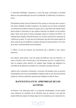 4. Desarrollar habilidades cooperativas a través del juego convirtiendo la actividad
lúdica en una oportunidad para favorecer la solidaridad, la colaboración, la tolerancia y
la paz.

Principalmente desde el área de Educación Física, porque es el área que más se presta a
ello, hemos trabajado el trabajo cooperativo. Por supuesto que nos hemos encontrado
con momentos de conflictos durante los juegos, pero es aquí donde más empeño hemos
puesto porque lo interesante era que supieran solucionar las disputas sin que hubiera
peleas. Hasta cierto punto lo hemos conseguido, porque el comienzo fue difícil y sin
embargo hemos llegado al final del Proyecto con un mayor control de las situaciones de
conflicto por su parte. Y es que esto era lo interesante, que ellos solos fueran capaces de
darse cuenta de que los problemas se pueden solucionar de manera pacífica. En el resto
de las áreas se han identificado menos problemas.

5. Ofrecer al resto de maestros una herramienta útil y aplicable a otros centros
educativos.

Este objetivo queda abierto a que otro grupo de profesores tome este Proyecto y se
anime a llevarlo a cabo. Creemos que es una herramienta muy útil y se podrá llevar a
cabo en cualquier centro educativo de cualquier lugar (siempre que adaptamos los
contenidos de las diferentes actividades a los contenidos curriculares del nivel).

Además como comentamos inicialmente, el proyecto está pensado como un proyecto
interdisciplinar, pero existe la posibilidad de trabajarlo desde un solo Área del currículo
cuando no se den las condiciones oportunas para trabajarlo en todas las Áreas.

B) INCICENCIA EN EL APRENDIZAJE DE LOS
ALUMNOS.
El Proyecto “Una Aldea para todos” es un proyecto interdisciplinar. Se han tomado
como referencia los contenidos de las diferentes áreas de currículo y por nada del
mundo hubiéramos dejado de trabajar alguno de los contenidos que nos marcaba la ley.

18

 