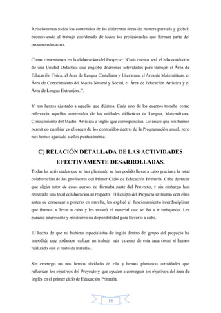 Relacionamos todos los contenidos de las diferentes áreas de manera paralela y global;
promoviendo el trabajo coordinado de todos los profesionales que forman parte del
proceso educativo.
Como comentamos en la elaboración del Proyecto: “Cada cuento será el hilo conductor
de una Unidad Didáctica que englobe diferentes actividades para trabajar el Área de
Educación Física, el Área de Lengua Castellana y Literatura, el Área de Matemáticas, el
Área de Conocimiento del Medio Natural y Social, el Área de Educación Artística y el
Área de Lengua Extranjera.”.

Y nos hemos ajustado a aquello que dijimos. Cada uno de los cuentos tomaba como
referencia aquellos contenidos de las unidades didácticas de Lengua, Matemáticas,
Conocimiento del Medio, Artística e Inglés que correspondían. Lo único que nos hemos
permitido cambiar es el orden de los contenidos dentro de la Programación anual, pero
nos hemos ajustado a ellos puntualmente.

C) RELACIÓN DETALLADA DE LAS ACTIVIDADES
EFECTIVAMENTE DESARROLLADAS.
Todas las actividades que se han planteado se han podido llevar a cabo gracias a la total
colaboración de los profesores del Primer Ciclo de Educación Primaria. Cabe destacar
que algún tutor de estos cursos no formaba parte del Proyecto, y sin embargo han
mostrado una total colaboración al respecto. El Equipo del Proyecto se reunió con ellos
antes de comenzar a ponerlo en marcha, les explicó el funcionamiento interdisciplinar
que íbamos a llevar a cabo y les mostró el material que se iba a ir trabajando. Les
pareció interesante y mostraron su disponibilidad para llevarlo a cabo.

El hecho de que no hubiera especialistas de inglés dentro del grupo del proyecto ha
impedido que podamos realizar un trabajo más extenso de esta área como sí hemos
realizado con el resto de materias.

Sin embargo no nos hemos olvidado de ella y hemos planteado actividades que
refuercen los objetivos del Proyecto y que ayuden a conseguir los objetivos del área de
Inglés en el primer ciclo de Educación Primaria.

19

 