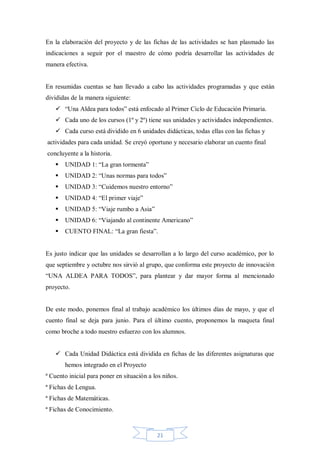 En la elaboración del proyecto y de las fichas de las actividades se han plasmado las
indicaciones a seguir por el maestro de cómo podría desarrollar las actividades de
manera efectiva.

En resumidas cuentas se han llevado a cabo las actividades programadas y que están
divididas de la manera siguiente:
 “Una Aldea para todos” está enfocado al Primer Ciclo de Educación Primaria.
 Cada uno de los cursos (1º y 2º) tiene sus unidades y actividades independientes.
 Cada curso está dividido en 6 unidades didácticas, todas ellas con las fichas y
actividades para cada unidad. Se creyó oportuno y necesario elaborar un cuento final
concluyente a la historia.


UNIDAD 1: “La gran tormenta”



UNIDAD 2: “Unas normas para todos”



UNIDAD 3: “Cuidemos nuestro entorno”



UNIDAD 4: “El primer viaje”



UNIDAD 5: “Viaje rumbo a Asia”



UNIDAD 6: “Viajando al continente Americano”



CUENTO FINAL: “La gran fiesta”.

Es justo indicar que las unidades se desarrollan a lo largo del curso académico, por lo
que septiembre y octubre nos sirvió al grupo, que conforma este proyecto de innovación
“UNA ALDEA PARA TODOS”, para plantear y dar mayor forma al mencionado
proyecto.

De este modo, ponemos final al trabajo académico los últimos días de mayo, y que el
cuento final se deja para junio. Para el último cuento, proponemos la maqueta final
como broche a todo nuestro esfuerzo con los alumnos.
 Cada Unidad Didáctica está dividida en fichas de las diferentes asignaturas que
hemos integrado en el Proyecto
ª Cuento inicial para poner en situación a los niños.
ª Fichas de Lengua.
ª Fichas de Matemáticas.
ª Fichas de Conocimiento.

21

 