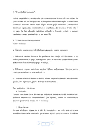 8. “Diversidad del alumnado”.

Una de las principales causas por las que nos animamos a llevar a cabo este trabajo fue
que contamos con una alta población de inmigrantes en nuestro colegio. Se ha tenido en
cuenta esta diversidad además de las propias de cada grupo de alumnos (características
personales, capacidades, distintos ritmos de aprendizaje…) a la hora de llevar a cabo el
proyecto. Se han adecuado materiales, utilizado el lenguaje gestual, o alumnos
mediadores cuando las situaciones lo han requerido.
9. “Utilización de diferentes recursos”.
Hemos utilizado:

a. Diferentes agrupaciones: individualmente, pequeños grupos, gran grupo.

b. Diferentes recursos humanos: los profesores han trabajo individualmente en su
sesión, pero también en grupo, hemos pedido ayuda de los tutores y especialistas que no
participaban inicialmente en el grupo de trabajo.

c. Diferentes recursos materiales: escritos (fichas), audiovisuales (listening, power
points, presentaciones en pizarra digital…).

d. Diferentes estilos de enseñanza: mando directo, asignación de tareas, descubrimiento
guiado, libre exploración, grupos de nivel, microenseñanza…

Para las técnicas y estrategias:
 Modelado:
Consiste en la imitación de modelos que ayudarán al alumno a adquirir, aumentar o no
presentar determinados comportamientos. (Por ejemplo, resaltar las consecuencias
positivas que recibe el modelo por su conducta).
 Role-playing:
Permitió al alumno ponerse en la piel de los duendes y así poder ensayar en una
situación controlada las habilidades que se van a requerir posteriormente en situaciones

24

 