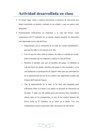 Actividad desarrollada en clase
 En primer lugar vamos a explicar brevemente el proyecto de innovación que
hemos encontrado en internet, realizado en un colegio, y que nos parece muy
interesante.
 Posteriormente realizaremos un homenaje a la vida del Greco, como
consecuencia del 4º centenario de su muerte, nuestro proyecto de innovación
está relacionado con la vida del Greco.
o Empezaremos con la realización de un taller de “cuellos almidonados”,
para que los niños se involucren en la obra.
o Una vez que los niños estén en silencio, los niños se sentarán en círculo,
junto al narrador que les empezará a explicar la vida del Greco.
o Mientras el narrador, que será un miembro del grupo, va relatando la
vida del Greco los demás miembros del grupo la irán recreando y en la
cual pediremos la participación de algunos niños para que participación
en la representación de uno de los cuadros más importantes (cuadro del
Entierro del Conde de Orgaz).
o Tras la representación de la obra, se les hará unas preguntas para
reflexionar sobre si es bueno o no aplicar un proyecto de innovación en
las aulas. Y junto con ello podrán pasar para hacerse fotos metiendo la
cabeza, para ser los protagonistas, en uno de los cuadros famosos del
Greco como es El Caballero de la mano en el pecho. Con esto
terminaríamos nuestra exposición sobre un proyecto de innovación.

28

 