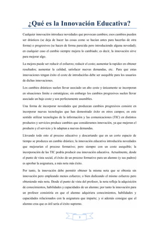 ¿Qué es la Innovación Educativa?
Cualquier innovación introduce novedades que provocan cambios; esos cambios pueden
ser drásticos (se deja de hacer las cosas como se hacían antes para hacerlas de otra
forma) o progresivos (se hacen de forma parecida pero introduciendo alguna novedad);
en cualquier caso el cambio siempre mejora lo cambiado; es decir, la innovación sirve
para mejorar algo.
La mejora puede ser reducir el esfuerzo; reducir el coste; aumentar la rapidez en obtener
resultados; aumentar la calidad, satisfacer nuevas demandas, etc. Para que estas
innovaciones tengan éxito el coste de introducirlas debe ser asequible para los usuarios
de dichas innovaciones.
Los cambios drásticos suelen llevar asociado un alto coste y únicamente se incorporan
en situaciones límite o estratégicas; sin embargo los cambios progresivos suelen llevar
asociado un bajo coste y son perfectamente asumibles.
Una forma de incorporar novedades que produzcan cambios progresivos consiste en
incorporar nuevas tecnologías que han demostrado éxito en otros campos; en este
sentido utilizar tecnologías de la información y las comunicaciones (TIC) en distintos
productos y servicios produce cambios que consideramos innovación, ya que mejoran el
producto y el servicio y lo adaptan a nuevas demandas.
Llevando todo esto al proceso educativo y descartando que en un corto espacio de
tiempo se produzca un cambio drástico; la innovación educativa introduciría novedades
que mejorarían el proceso formativo; pero siempre con un coste asequible; la
incorporación de las TIC podría producir esa innovación educativa. Actualmente, desde
el punto de vista social, el éxito de un proceso formativo para un alumno (y sus padres)
es aprobar la asignatura, a más nota más éxito.
Por tanto, la innovación debe permitir obtener la misma nota que se obtenía sin
innovación pero empleando menos esfuerzo; o bien dedicando el mismo esfuerzo pero
obteniendo más nota. Desde el punto de vista del profesor, la nota refleja la adquisición
de conocimientos, habilidades y capacidades de un alumno; por tanto la innovación para
un profesor consistiría en que el alumno adquiriera conocimientos, habilidades y
capacidades relacionados con la asignatura que imparte; y si además consigue que el
alumno crea que es útil sería el éxito supremo.

3

 