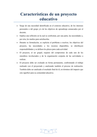 Características de un proyecto
educativo


Surge de una necesidad identificada en el contexto educativo, de los intereses
personales o del grupo y/o de los objetivos de aprendizaje enmarcados por el
docente.



Implica una reflexión en la cual se confrontan, por una parte, las necesidades y,
por otra, los medios para satisfacerlas.



Durante su formulación, se explicita el problema a resolver, los objetivos del
proyecto, las necesidades y los recursos disponibles, se distribuyen
responsabilidades y se definen los plazos para cada actividad.



El proyecto, al ser grupal, requiere del compromiso de cada uno de los
miembros involucrados y de la organización conjunta de las actividades a
realizar.



El proyecto debe ser evaluado en forma permanente, confrontando el trabajo
realizado con el proyectado y analizando también el proceso de realización.
También debe ser analizado el resultado final de él, en términos del impacto que
este significó para su comunidad educativa.

15

 