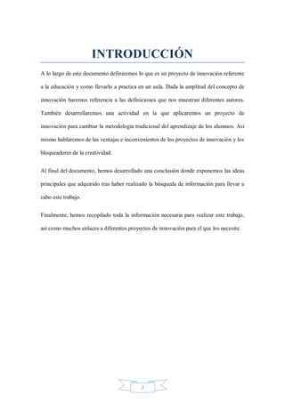 INTRODUCCIÓN
A lo largo de este documento definiremos lo que es un proyecto de innovación referente
a la educación y como llevarlo a practica en un aula. Dada la amplitud del concepto de
innovación haremos referencia a las definiciones que nos muestran diferentes autores.
También desarrollaremos una actividad en la que aplicaremos un proyecto de
innovación para cambiar la metodología tradicional del aprendizaje de los alumnos. Así
mismo hablaremos de las ventajas e inconvenientes de los proyectos de innovación y los
bloqueadores de la creatividad.
Al final del documento, hemos desarrollado una conclusión donde exponemos las ideas
principales que adquirido tras haber realizado la búsqueda de información para llevar a
cabo este trabajo.
Finalmente, hemos recopilado toda la información necesaria para realizar este trabajo,
así como muchos enlaces a diferentes proyectos de innovación para el que los necesite.

2

 