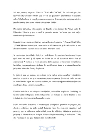 Así pues, nuestro proyecto, “UNA ALDEA PARA TODOS”, fue elaborado para dar
respuesta al pluralismo cultural que hoy en día podríamos encontramos en nuestras
aulas. Tal pluralismo lo entendemos como un proceso de compromiso que se caracteriza
por el respeto y apreciación mutuos entre grupos étnicos.

De manera particular, este proyecto va dirigido a los alumnos de Primer Ciclo de
Educación Primaria y con el cual se pretende asentar las bases para una mejor
convivencia y clima escolar.
Para dar forma a nuestros objetivos pretendidos en el proyecto “UNA ALDEA PARA
TODOS” ideamos una serie de cuentos con un hilo conductor, y de cada cuento se han
ido elaborando las unidades didácticas de las diferentes áreas.

Se comenzaban las unidades didácticas con la lectura del cuento en las clases de lengua
(por parte del tutor) y se repetía la lectura en las de Educación Física (con el
especialista). A partir de la puesta en escena de los cuentos, se repartían y completaban
las fichas correspondientes a trabajar de las diferentes áreas, y se desarrollaban las
propias de educación física y de plástica.

Se trató de que los alumnos se pusieran en la piel de unos pequeños y simpáticos
duendes, ya que tras una gran tormenta tuvieron que ponerse de acuerdo en las normas
de convivencia a seguir por todos los duendes, así como viajar por diferentes lugares del
mundo para llegar a construir una aldea…

En todas las áreas se han trabajado los objetivos y contenidos propios del currículo y en
las actividades se ha puesto como protagonista a los duendes. Y a través de ellos, se han
trabajado los objetivos particulares del proyecto.

En las actividades elaboradas se han recogido los objetivos generales del proyecto, los
objetivos didácticos de cada unidad didáctica (tanto los objetivos específicos del
proyecto que se elabora en cada unidad, como los objetivos didácticos académicos
propios), la temporalización a seguir, la metodología empleada y la evaluación. Todo
ello plasmado en una guía didáctica para el profesorado.

20

 