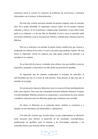 conciencia moral es conocer la existencia de problemas de convivencia y tolerancia
relacionados con el rechazo, la discriminación,…

Por todo ello, creímos necesario entender los propios orígenes, tener un concepto
claro de la propia identidad. Es importante conocer cuáles son los propios orígenes
culturales y étnicos. Si no se pertenece a ningún grupo minoritario es muy difícil saber
quién se es realmente y se da una falta de identidad, la cual a veces se pretende suplir
con formas artificiales como la invención de símbolos, actitudes poco tolerantes hacia lo
diferente.

Pero no es suficiente con entender la propia cultura, también hay que conocer y
comprende las culturas de los otros, lo cual es necesario para poderlas respetar. De esta
forma es importante valorar los aspectos que cada grupo cultural ha aportado a la
sociedad en su conjunto.

No se trata sólo de conocer y entender otras culturas, sino que también es preciso
respetarlas, aceptarlas y relacionarse con ellas desde una posición de igualdad.

Es importante que los alumnos comprendan el concepto de individuo, la
individualidad que hay en el seno de toda persona. Toda persona es algo más que el
miembro de un grupo.

En este proyecto educativo deberemos tener en cuenta de forma interdependiente
todos estos aspectos. Para crear una comunidad interracial debemos fomentar el respeto
a la individualidad. Debemos potenciar la comprensión y conocimiento de otras culturas
y establecer relaciones entre los diferentes grupos que constituyen una sociedad.

En efecto, la diferencia no es solamente étnica, también es económica y a
menudo, los dos fenómenos son indisociables y superpuestos.

Con todo ello, creemos que, un pilar básico es que comprendamos la educación
como necesaria para afrontar el desarrollo de las sociedades contemporáneas,
estableciendo un equilibrio entre la atención a las diversidades culturales y los
contenidos básicos que articulan dichas sociedades.

26

 