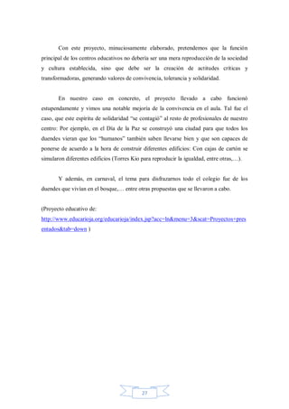 Con este proyecto, minuciosamente elaborado, pretendemos que la función
principal de los centros educativos no debería ser una mera reproducción de la sociedad
y cultura establecida, sino que debe ser la creación de actitudes críticas y
transformadoras, generando valores de convivencia, tolerancia y solidaridad.

En nuestro caso en concreto, el proyecto llevado a cabo funcionó
estupendamente y vimos una notable mejoría de la convivencia en el aula. Tal fue el
caso, que este espíritu de solidaridad “se contagió” al resto de profesionales de nuestro
centro: Por ejemplo, en el Día de la Paz se construyó una ciudad para que todos los
duendes vieran que los “humanos” también saben llevarse bien y que son capaces de
ponerse de acuerdo a la hora de construir diferentes edificios: Con cajas de cartón se
simularon diferentes edificios (Torres Kio para reproducir la igualdad, entre otras,…).

Y además, en carnaval, el tema para disfrazarnos todo el colegio fue de los
duendes que vivían en el bosque,… entre otras propuestas que se llevaron a cabo.

(Proyecto educativo de:
http://www.educarioja.org/educarioja/index.jsp?acc=ln&menu=3&scat=Proyectos+pres
entados&tab=down )

27

 