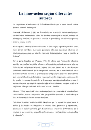 La innovación según diferentes
autores
Un rasgo común a la diversidad de definiciones del concepto se puede resumir en dos
palabras “cambiar para mejorar”.
Havelock y Huberman, (1980) han desarrollado una perspectiva sistémica del proceso
de innovación, entendiéndolo como una sucesión cronológica de hechos, cambios de
estrategias y actitudes, un proceso de solución de problemas y una visión del proceso
como un sistema abierto.
Nichols (1983) entiende la innovación como la “idea, objeto o práctica percibida como
nueva por un individuo o individuos, que intenta introducir mejoras en relación a los
objetivos deseados, que por naturales tiene una fundamentación, y que se planifica y
delibera”.
Por su parte, Escudero en (Pascual, 1988: 86) afirma que “Innovación educativa
significa una batalla a la realidad tal cual es, a lo mecánico, rutinario y usual, a la fuerza
de los hechos y al peso de la inercia. Supone, pues, una apuesta por lo colectivamente
construido como deseable, por la imaginación creadora, por la transformación de lo
existente. Reclama, en suma, la apertura de una rendija utópica en el seno de un sistema
que, como el educativo, disfruta de un exceso de tradición, perpetuación y conservación
del pasado. (...) innovación equivale, ha de equivaler, a un determinado clima en todo el
sistema educativo que, desde la Administración a los profesores y alumnos, propicie la
disposición a indagar, descubrir, reflexionar, criticar... cambiar.”
Moreno, (1994), las entiende como acciones pedagógicas con sentido, e intencionalidad
transformadora, con un compromiso ético que posibilite trascender la rutinización y la
falta de horizonte del sistema escolar tradicional.
Otro autor, Francisco Imbernón (1996: 64) afirma que “la innovación educativa es la
actitud y el proceso de indagación de nuevas ideas, propuestas y aportaciones,
efectuadas de manera colectiva, para la solución de situaciones problemáticas de la
práctica, lo que comportará un cambio en los contextos y en la práctica institucional de
la educación”.

4

 