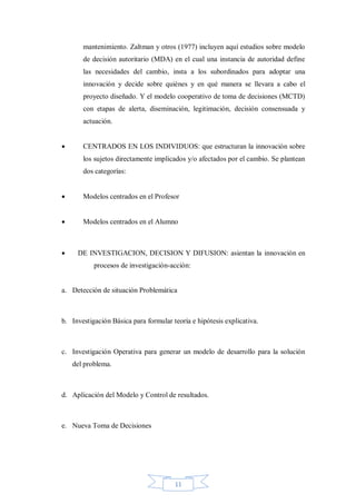 mantenimiento. Zaltman y otros (1977) incluyen aquí estudios sobre modelo
de decisión autoritario (MDA) en el cual una instancia de autoridad define
las necesidades del cambio, insta a los subordinados para adoptar una
innovación y decide sobre quiénes y en qué manera se llevara a cabo el
proyecto diseñado. Y el modelo cooperativo de toma de decisiones (MCTD)
con etapas de alerta, diseminación, legitimación, decisión consensuada y
actuación.


CENTRADOS EN LOS INDIVIDUOS: que estructuran la innovación sobre
los sujetos directamente implicados y/o afectados por el cambio. Se plantean
dos categorías:



Modelos centrados en el Profesor



Modelos centrados en el Alumno



DE INVESTIGACION, DECISION Y DIFUSION: asientan la innovación en
procesos de investigación-acción:

a. Detección de situación Problemática

b. Investigación Básica para formular teoría e hipótesis explicativa.

c. Investigación Operativa para generar un modelo de desarrollo para la solución
del problema.

d. Aplicación del Modelo y Control de resultados.

e. Nueva Toma de Decisiones

11

 