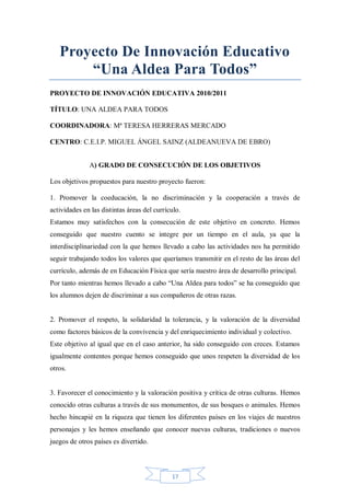 Proyecto De Innovación Educativo
“Una Aldea Para Todos”
PROYECTO DE INNOVACIÓN EDUCATIVA 2010/2011
TÍTULO: UNA ALDEA PARA TODOS
COORDINADORA: Mª TERESA HERRERAS MERCADO
CENTRO: C.E.I.P. MIGUEL ÁNGEL SAINZ (ALDEANUEVA DE EBRO)
A) GRADO DE CONSECUCIÓN DE LOS OBJETIVOS
Los objetivos propuestos para nuestro proyecto fueron:
1. Promover la coeducación, la no discriminación y la cooperación a través de
actividades en las distintas áreas del currículo.
Estamos muy satisfechos con la consecución de este objetivo en concreto. Hemos
conseguido que nuestro cuento se integre por un tiempo en el aula, ya que la
interdisciplinariedad con la que hemos llevado a cabo las actividades nos ha permitido
seguir trabajando todos los valores que queríamos transmitir en el resto de las áreas del
currículo, además de en Educación Física que sería nuestro área de desarrollo principal.
Por tanto mientras hemos llevado a cabo “Una Aldea para todos” se ha conseguido que
los alumnos dejen de discriminar a sus compañeros de otras razas.

2. Promover el respeto, la solidaridad la tolerancia, y la valoración de la diversidad
como factores básicos de la convivencia y del enriquecimiento individual y colectivo.
Este objetivo al igual que en el caso anterior, ha sido conseguido con creces. Estamos
igualmente contentos porque hemos conseguido que unos respeten la diversidad de los
otros.

3. Favorecer el conocimiento y la valoración positiva y crítica de otras culturas. Hemos
conocido otras culturas a través de sus monumentos, de sus bosques o animales. Hemos
hecho hincapié en la riqueza que tienen los diferentes países en los viajes de nuestros
personajes y les hemos enseñando que conocer nuevas culturas, tradiciones o nuevos
juegos de otros países es divertido.

17

 