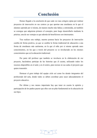 Conclusión
Hemos llegado a la conclusión de que cada vez mas colegios optan por realizar
proyectos de innovación en sus centros ya que aportan una enseñanza en la que el
alumnos aprende por sí mismo, de manera mucho más lúdica y entretenida, así también
se consigue que adquieran primero el concepto, para luego desarrollarlo mediante la
práctica, una de sus ventajas es que además de beneficiosos son interesantes.
Tras realizar este trabajo, nuestra postura hacia los proyectos de innovación
cambia de forma positiva, ya que se cambia la forma tradicional de educación a una
forma de enseñanza más autónoma, en la que el niño por si mismo aprende unos
conocimientos, en los que a través del proyecto se ve involucrado en los mismos
conocimientos que en la educación tradicional.
Por parte del profesor que también se involucra en la elaboración de ese
proyecto, haciéndose participe de las historias que él cuenta, utilizando todos los
recursos disponibles en el aula y en el centro, para recrear en sus aulas el proyecto que
quiere transmitir.
Destacar el gran trabajo del equipo ciclo así como los demás integrantes del
profesorado del aula, donde todos se deben coordinar para sacar adecuadamente el
proyecto educativo.
Por último y nos menos importante hay que tener en cuenta la opinión y
participación de los padres puesto que ellos son un pilar fundamental en la educación de
sus hijos.

29

 