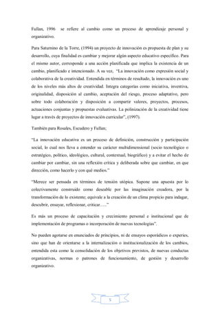Fullan, 1996

se refiere al cambio como un proceso de aprendizaje personal y

organizativo.
Para Saturnino de la Torre, (1994) un proyecto de innovación es propuesta de plan y su
desarrollo, cuya finalidad es cambiar y mejorar algún aspecto educativo específico. Para
el mismo autor, corresponde a una acción planificada que implica la existencia de un
cambio, planificado e intencionado. A su vez, “La innovación como expresión social y
colaborativa de la creatividad. Entendida en términos de resultado, la innovación es uno
de los niveles más altos de creatividad. Integra categorías como iniciativa, inventiva,
originalidad, disposición al cambio, aceptación del riesgo, proceso adaptativo, pero
sobre todo colaboración y disposición a compartir valores, proyectos, procesos,
actuaciones conjuntas y propuestas evaluativas. La polinización de la creatividad tiene
lugar a través de proyectos de innovación curricular”, (1997).
También para Rosales, Escudero y Fullan;
“La innovación educativa es un proceso de definición, construcción y participación
social, lo cual nos lleva a entender su carácter multidimensional (socio tecnológico o
estratégico, político, ideológico, cultural, contextual, biográfico) y a evitar el hecho de
cambiar por cambiar, sin una reflexión crítica y deliberada sobre que cambiar, en que
dirección, como hacerlo y con qué medios.”
“Merece ser pensada en términos de tensión utópica. Supone una apuesta por lo
colectivamente construido como deseable por las imaginación creadora, por la
transformación de lo existente; equivale a la creación de un clima propicio para indagar,
descubrir, ensayar, reflexionar, criticar…..”
Es más un proceso de capacitación y crecimiento personal e institucional que de
implementación de programas o incorporación de nuevas tecnologías”.
No pueden agotarse en enunciados de principios, ni de ensayos esporádicos o experies,
sino que han de orientarse a la internalización o institucionalización de los cambios,
entendida esta como la consolidación de los objetivos previstos, de nuevas conductas
organizativas, normas o patrones de funcionamiento, de gestión y desarrollo
organizativo.

5

 