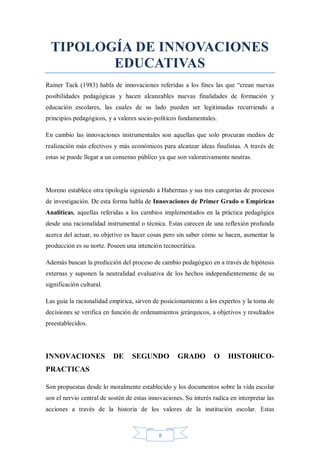 TIPOLOGÍA DE INNOVACIONES
EDUCATIVAS
Rainer Tack (1983) habla de innovaciones referidas a los fines las que “crean nuevas
posibilidades pedagógicas y hacen alcanzables nuevas finalidades de formación y
educación escolares, las cuales de su lado pueden ser legitimadas recurriendo a
principios pedagógicos, y a valores socio-políticos fundamentales.
En cambio las innovaciones instrumentales son aquellas que solo procuran medios de
realización más efectivos y más económicos para alcanzar ideas finalistas. A través de
estas se puede llegar a un consenso público ya que son valorativamente neutras.

Moreno establece otra tipología siguiendo a Habermas y sus tres categorías de procesos
de investigación. De esta forma habla de Innovaciones de Primer Grado o Empíricas
Analíticas, aquellas referidas a los cambios implementados en la práctica pedagógica
desde una racionalidad instrumental o técnica. Estas carecen de una reflexión profunda
acerca del actuar, su objetivo es hacer cosas pero sin saber cómo se hacen, aumentar la
producción es su norte. Poseen una intención tecnocrática.
Además buscan la predicción del proceso de cambio pedagógico en a través de hipótesis
externas y suponen la neutralidad evaluativa de los hechos independientemente de su
significación cultural.
Las guía la racionalidad empírica, sirven de posicionamiento a los expertos y la toma de
decisiones se verifica en función de ordenamientos jerárquicos, a objetivos y resultados
preestablecidos.

INNOVACIONES

DE

SEGUNDO

GRADO

O

HISTORICO-

PRACTICAS
Son propuestas desde lo moralmente establecido y los documentos sobre la vida escolar
son el nervio central de sostén de estas innovaciones. Su interés radica en interpretar las
acciones a través de la historia de los valores de la institución escolar. Estas

8

 