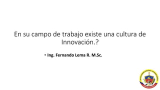 En su campo de trabajo existe una cultura de
Innovación.?
• Ing. Fernando Lema R. M.Sc.
 