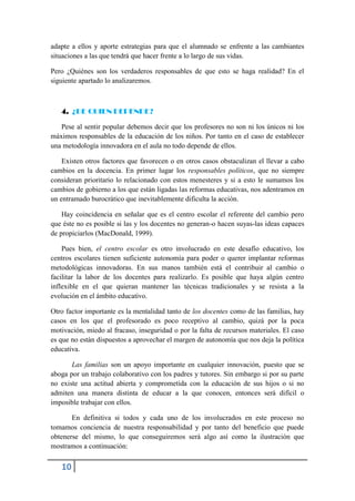 adapte a ellos y aporte estrategias para que el alumnado se enfrente a las cambiantes
situaciones a las que tendrá que hacer frente a lo largo de sus vidas.

Pero ¿Quiénes son los verdaderos responsables de que esto se haga realidad? En el
siguiente apartado lo analizaremos.



   4. ¿DE QUIEN DEPENDE?

   Pese al sentir popular debemos decir que los profesores no son ni los únicos ni los
máximos responsables de la educación de los niños. Por tanto en el caso de establecer
una metodología innovadora en el aula no todo depende de ellos.

    Existen otros factores que favorecen o en otros casos obstaculizan el llevar a cabo
cambios en la docencia. En primer lugar los responsables políticos, que no siempre
consideran prioritario lo relacionado con estos menesteres y si a esto le sumamos los
cambios de gobierno a los que están ligadas las reformas educativas, nos adentramos en
un entramado burocrático que inevitablemente dificulta la acción.

    Hay coincidencia en señalar que es el centro escolar el referente del cambio pero
que éste no es posible si las y los docentes no generan-o hacen suyas-las ideas capaces
de propiciarlos (MacDonald, 1999).

    Pues bien, el centro escolar es otro involucrado en este desafío educativo, los
centros escolares tienen suficiente autonomía para poder o querer implantar reformas
metodológicas innovadoras. En sus manos también está el contribuir al cambio o
facilitar la labor de los docentes para realizarlo. Es posible que haya algún centro
inflexible en el que quieran mantener las técnicas tradicionales y se resista a la
evolución en el ámbito educativo.

Otro factor importante es la mentalidad tanto de los docentes como de las familias, hay
casos en los que el profesorado es poco receptivo al cambio, quizá por la poca
motivación, miedo al fracaso, inseguridad o por la falta de recursos materiales. El caso
es que no están dispuestos a aprovechar el margen de autonomía que nos deja la política
educativa.

       Las familias son un apoyo importante en cualquier innovación, puesto que se
aboga por un trabajo colaborativo con los padres y tutores. Sin embargo si por su parte
no existe una actitud abierta y comprometida con la educación de sus hijos o si no
admiten una manera distinta de educar a la que conocen, entonces será difícil o
imposible trabajar con ellos.

       En definitiva si todos y cada uno de los involucrados en este proceso no
tomamos conciencia de nuestra responsabilidad y por tanto del beneficio que puede
obtenerse del mismo, lo que conseguiremos será algo así como la ilustración que
mostramos a continuación:


   10
 