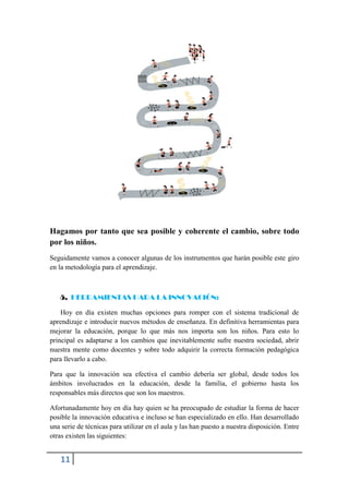 Hagamos por tanto que sea posible y coherente el cambio, sobre todo
por los niños.
Seguidamente vamos a conocer algunas de los instrumentos que harán posible este giro
en la metodología para el aprendizaje.



   5. HERRAMIENTAS PARA LA INNOVACIÓN:

    Hoy en día existen muchas opciones para romper con el sistema tradicional de
aprendizaje e introducir nuevos métodos de enseñanza. En definitiva herramientas para
mejorar la educación, porque lo que más nos importa son los niños. Para esto lo
principal es adaptarse a los cambios que inevitablemente sufre nuestra sociedad, abrir
nuestra mente como docentes y sobre todo adquirir la correcta formación pedagógica
para llevarlo a cabo.

Para que la innovación sea efectiva el cambio debería ser global, desde todos los
ámbitos involucrados en la educación, desde la familia, el gobierno hasta los
responsables más directos que son los maestros.

Afortunadamente hoy en día hay quien se ha preocupado de estudiar la forma de hacer
posible la innovación educativa e incluso se han especializado en ello. Han desarrollado
una serie de técnicas para utilizar en el aula y las han puesto a nuestra disposición. Entre
otras existen las siguientes:


   11
 
