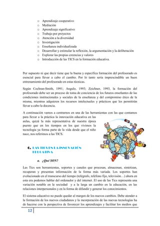 o   Aprendizaje cooperativo
           o   Mediación
           o   Aprendizaje significativo
           o   Trabajo por proyectos
           o   Atención a la diversidad
           o   Investigación
           o   Enseñanza individualizada
           o   Desarrollar y estimular la reflexión, la argumentación y la deliberación
           o   Explorar las propias creencias y valores
           o   Introducción de las TICS en la formación educativa.



Por supuesto ni que decir tiene que la buena y específica formación del profesorado es
esencial para llevar a cabo el cambio. Por lo tanto sería imprescindible un buen
entrenamiento del profesorado en estas técnicas.

Según Cochran-Smith, 1991; Angulo, 1993; Zeichner, 1993, la formación del
profesorado debe ser un proceso de toma de conciencia de los futuros enseñantes de las
condiciones institucionales y sociales de la enseñanza y del compromiso ético de la
misma, mientras adquieren los recursos intelectuales y prácticos que les permitirán
llevar a cabo la docencia.

A continuación vamos a centrarnos en una de las herramientas con las que contamos
para llevar a la práctica la innovación educativa en las
aulas, quizá la más representativa de nuestra época
puesto que en los tiempos en los que vivimos la
tecnología ya forma parte de la vida desde que el niño
nace, nos referimos a las TICS.



   6. LAS TICS EN LA INNOVACIÓN
      EDUCATIVA

           a. ¿Qué SON?

Las Tics son herramientas, soportes y canales que procesan, almacenan, sintetizan,
recuperan y presentan información de la forma más variada. Los soportes han
evolucionado en el transcurso del tiempo (telégrafo, teléfono fijo, televisión…) ahora en
esta era podemos hablar del ordenador y del internet. El uso de las Tics representa una
variación notable en la sociedad y a la larga un cambio en la educación, en las
relaciones interpersonales y en la forma de difundir y generar los conocimientos.

El sistema educativo no puede quedar al margen de los nuevos cambios. Debe atender a
la formación de los nuevos ciudadanos y la incorporación de las nuevas tecnologías ha
de hacerse con la perspectiva de favorecer los aprendizajes y facilitar los medios que

   12
 